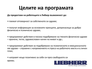 Целите на програмата
Да предостави на работещите в Либхер възможност да:
• поемат отговорност за собственото си здраве;
• получат информация за основните принципи, допринасящи за добро
физическо и психическо здраве;
• предприемат действия в посока подобряване на тяхното физическо здраве
– хранене, тегло, здравословен начин на живот и др.;
• предприемат действия за подобряване на психическото и емоционалното
им здраве – справяне с напрежението и стреса на работното място и в личен
план;

• направят нещо позитивно за себе си през свободното си
време;

 