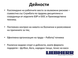 Дейности
• Разглеждане на работните места за възможни рискове –
съвместно със Службата по трудова дисциплина и
сътрудници от отделите БЗР и ООС и Производствена
техника;
• Постоянен контрол на нивата на болнични и разясняване
на причините за тях;

• Ефективна организация на труда – Работа/ почивка
• Различни видове спорт и дейности, които фирмата
подкрепя – футбол, йога, народни танци, тенис на маса

 
