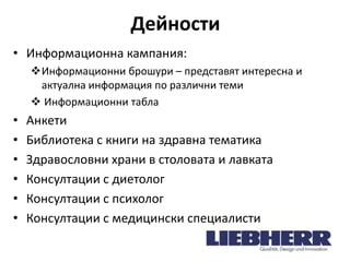 Дейности
• Информационна кампания:
Информационни брошури – представят интересна и
актуална информация по различни теми
 Информационни табла

•
•
•
•
•
•

Анкети
Библиотека с книги на здравна тематика
Здравословни храни в столовата и лавката
Консултации с диетолог
Консултации с психолог
Консултации с медицински специалисти

 