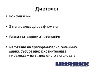 Диетолог
• Консултации
• 2 пъти в месеца във фирмата
• Различни видове изследвания
• Изготвяне на препоръчително седмично
меню, съобразено с хранителната
пирамида – на видно място в столовата

 