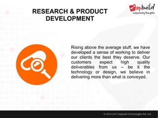RESEARCH & PRODUCT
DEVELOPMENT
Rising above the average stuff, we have
developed a sense of working to deliver
our clients the best they deserve. Our
customers expect high quality
deliverables from us – be it the
technology or design, we believe in
delivering more than what is conveyed.
 