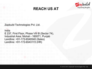 REACH US AT
Zapbuild Technologies Pvt. Ltd.
India
E 237, First Floor, Phase VIII B (Sector 74),
Industrial Area, Mohali - 160071, Punjab
Landline: +91-172-6540540 (Sales)
Landline: +91-172-6543172 (HR)
 