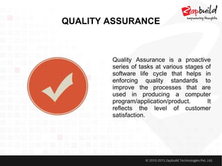 QUALITY ASSURANCE
Quality Assurance is a proactive
series of tasks at various stages of
software life cycle that helps in
enforcing quality standards to
improve the processes that are
used in producing a computer
program/application/product. It
reflects the level of customer
satisfaction.
 