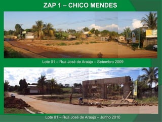 ZAP 1 – CHICO MENDES




Lote 01 – Rua José de Araújo – Setembro 2009




 Lote 01 – Rua José de Araújo – Junho 2010
 