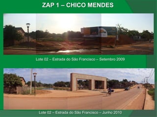 ZAP 1 – CHICO MENDES




Lote 02 – Estrada do São Francisco – Setembro 2009




 Lote 02 – Estrada do São Francisco – Junho 2010
 