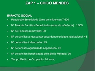 ZAP 1 – CHICO MENDES


IMPACTO SOCIAL
   População Beneficiada (área de influência) 7.620

   Nº Total de Famílias Beneficiadas (área de influência): 1.905

   Nº de Famílias removidas: 90

   Nº de famílias a reassentar aguardando unidade habitacional: 43

   Nº de famílias indenizadas: 45

   Nº de famílias aguardando negociação: 02

   Nº de famílias beneficiadas pelo Bolsa Moradia: 36

   Tempo Médio de Ocupação: 20 anos;
 