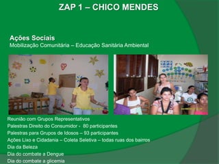 ZAP 1 – CHICO MENDES


 Ações Sociais
 Mobilização Comunitária – Educação Sanitária Ambiental




Reunião com Grupos Representativos
Palestras Direito do Consumidor - 80 participantes
Palestras para Grupos de Idosos – 93 participantes
Ações Lixo e Cidadania – Coleta Seletiva – todas ruas dos bairros
Dia da Beleza
Dia do combate a Dengue
Dia do combate a glicemia
 