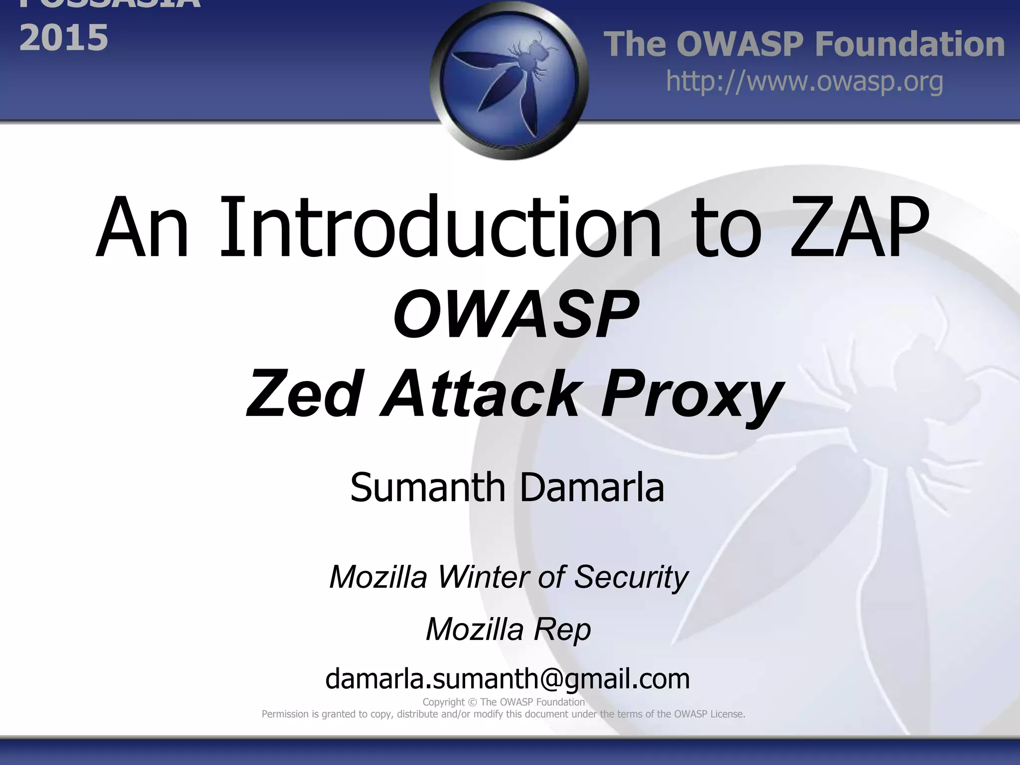 The OWASP Foundation
http://www.owasp.org
Copyright © The OWASP Foundation
Permission is granted to copy, distribute and/or modify this document under the terms of the OWASP License.
FOSSASIA
2015
An Introduction to ZAP
OWASP
Zed Attack Proxy
Sumanth Damarla
Mozilla Winter of Security
Mozilla Rep
damarla.sumanth@gmail.com
 