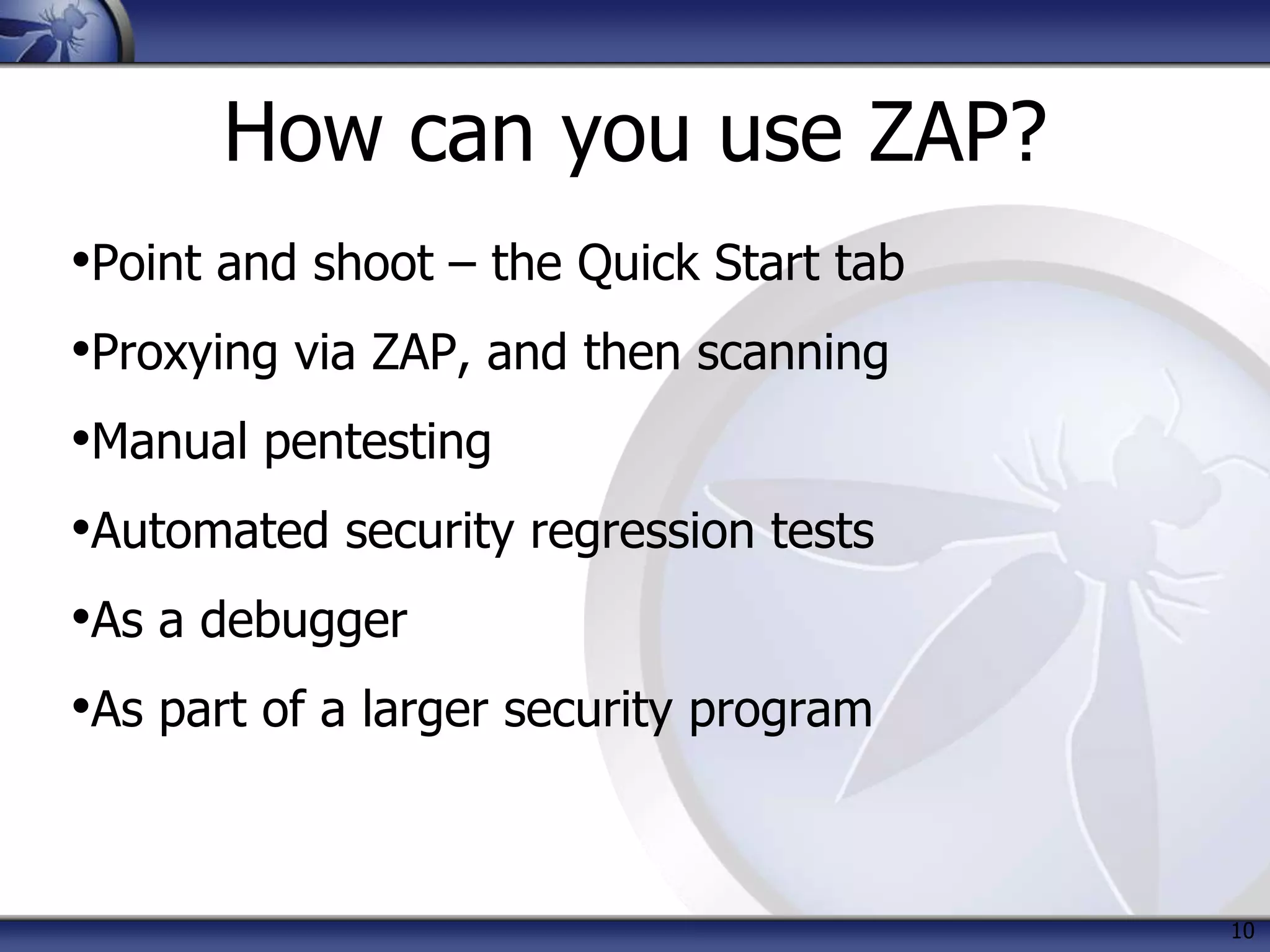 How can you use ZAP?
•Point and shoot – the Quick Start tab
•Proxying via ZAP, and then scanning
•Manual pentesting
•Automated security regression tests
•As a debugger
•As part of a larger security program
10
 