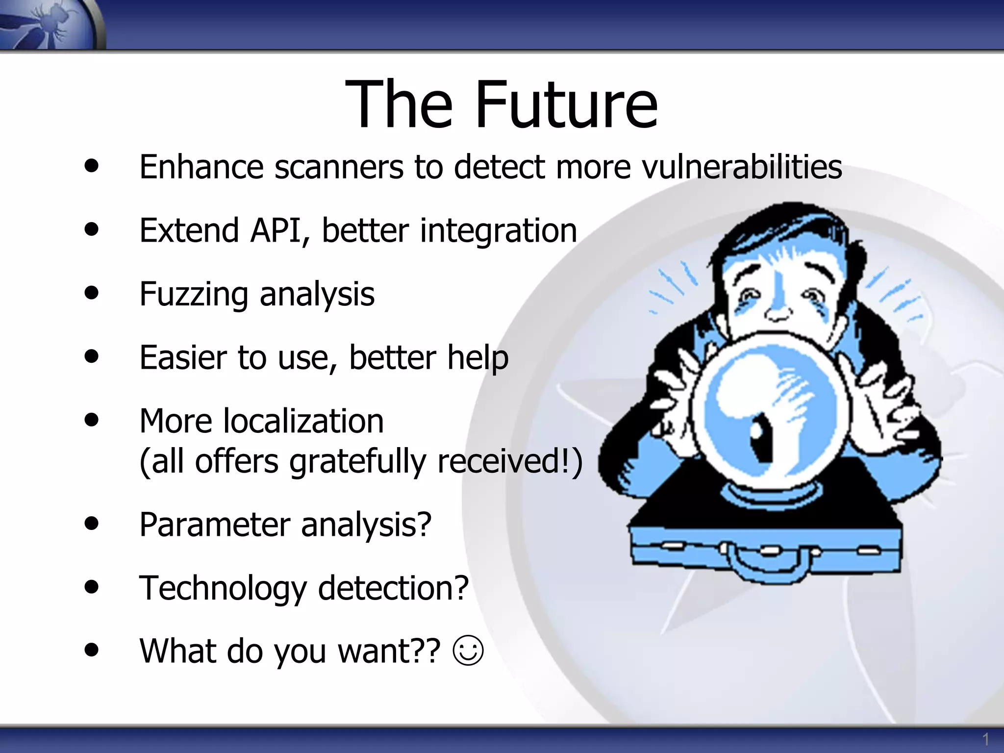 1
The Future
• Enhance scanners to detect more vulnerabilities
• Extend API, better integration
• Fuzzing analysis
• Easier to use, better help
• More localization
(all offers gratefully received!)
• Parameter analysis?
• Technology detection?
• What do you want?? ☺
 