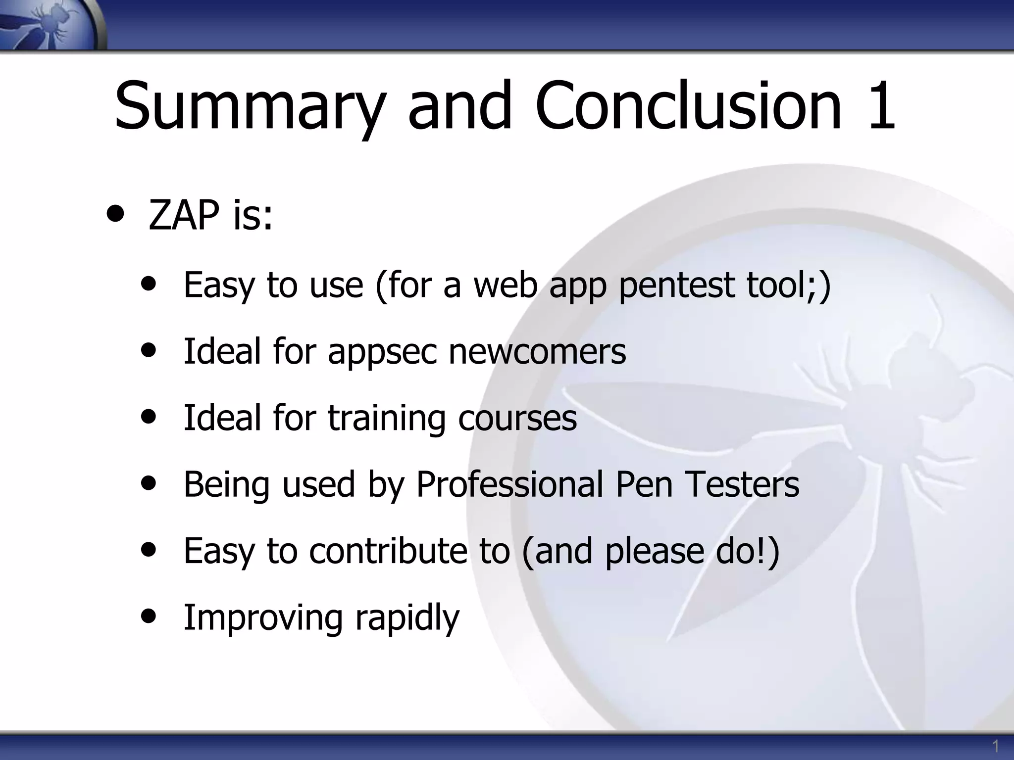 Summary and Conclusion 1
• ZAP is:
• Easy to use (for a web app pentest tool;)
• Ideal for appsec newcomers
• Ideal for training courses
• Being used by Professional Pen Testers
• Easy to contribute to (and please do!)
• Improving rapidly
1
 