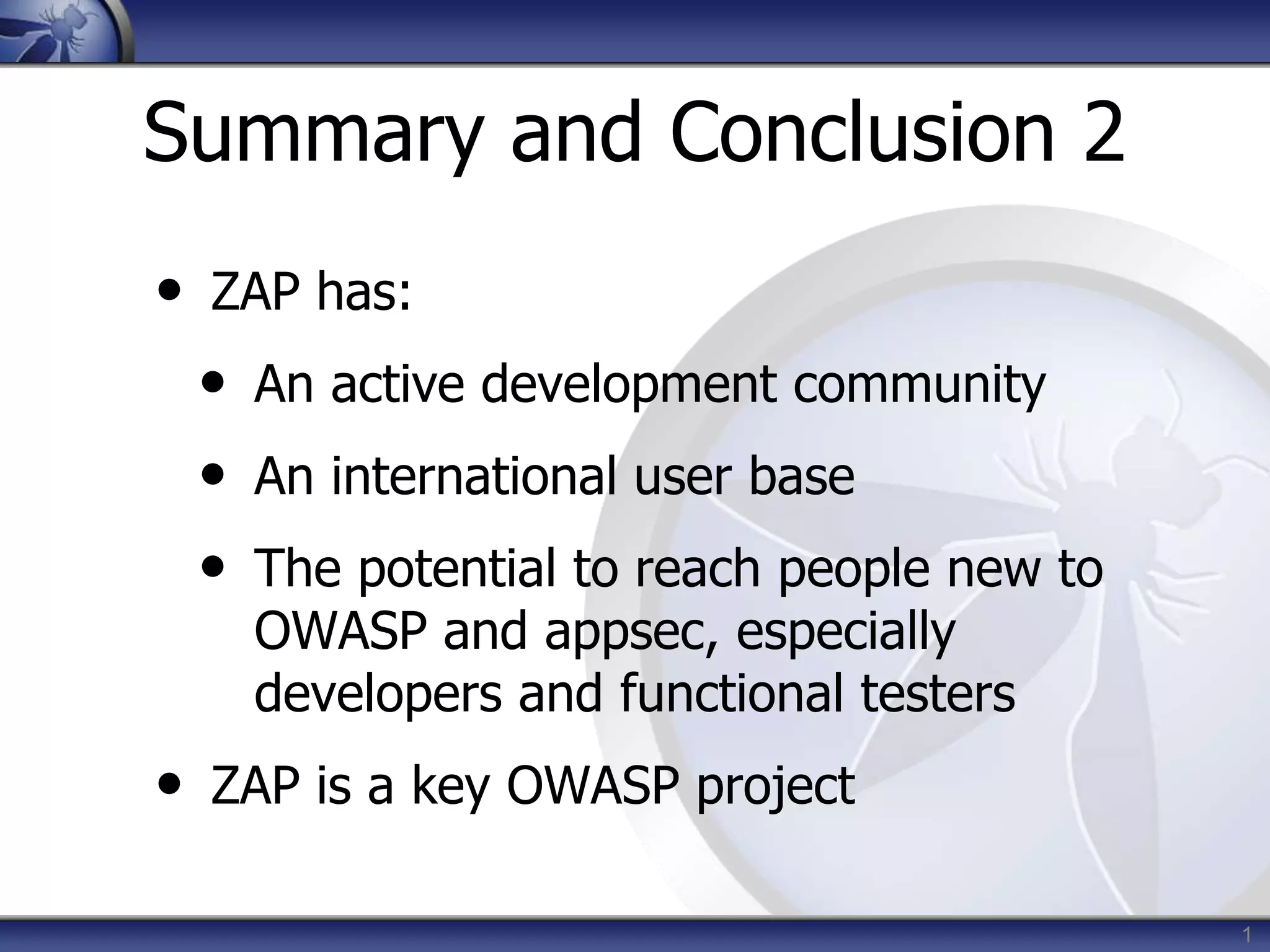 Summary and Conclusion 2
• ZAP has:
• An active development community
• An international user base
• The potential to reach people new to
OWASP and appsec, especially
developers and functional testers
• ZAP is a key OWASP project
1
 