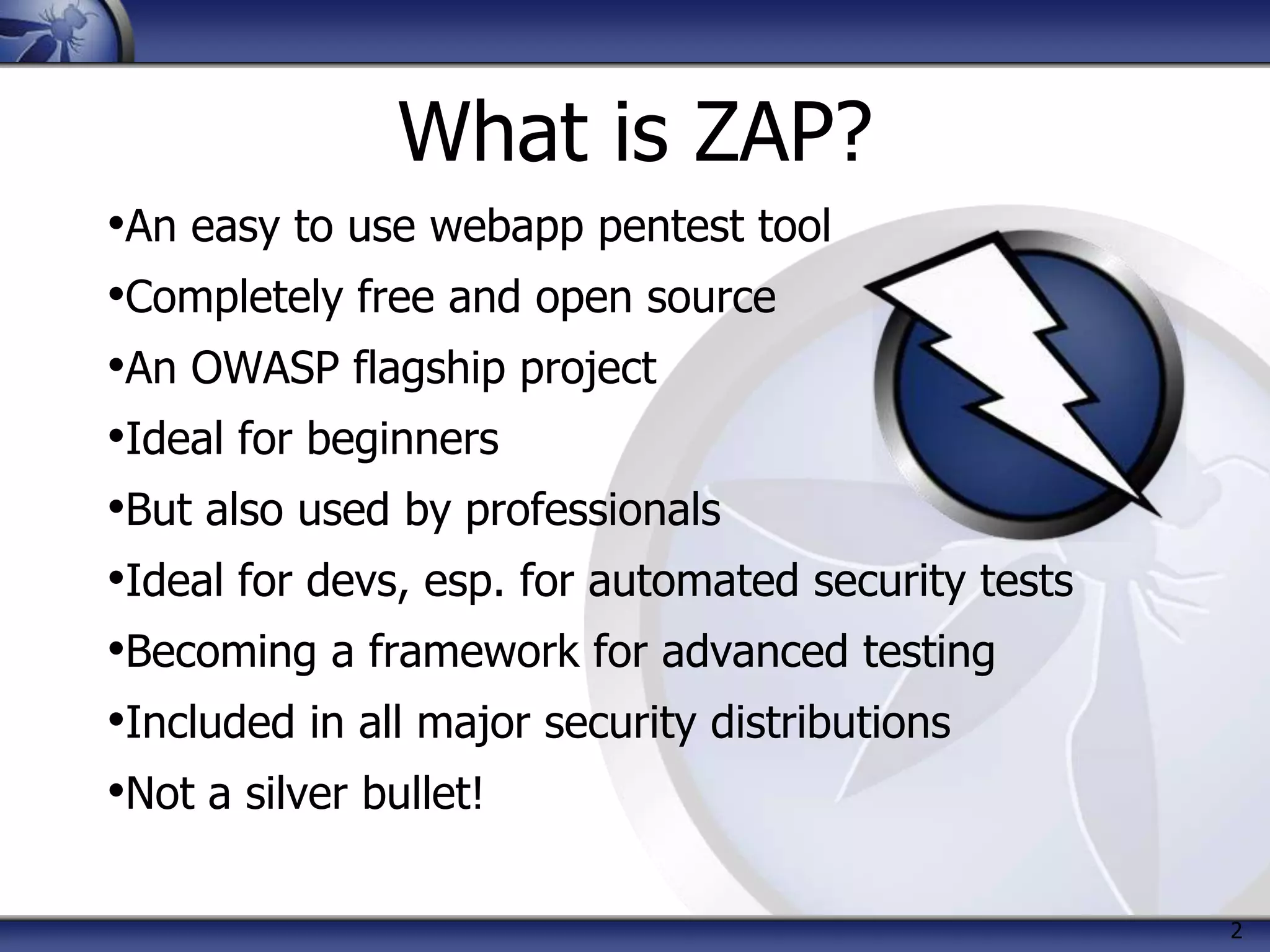 2
What is ZAP?
•An easy to use webapp pentest tool
•Completely free and open source
•An OWASP flagship project
•Ideal for beginners
•But also used by professionals
•Ideal for devs, esp. for automated security tests
•Becoming a framework for advanced testing
•Included in all major security distributions
•Not a silver bullet!
 