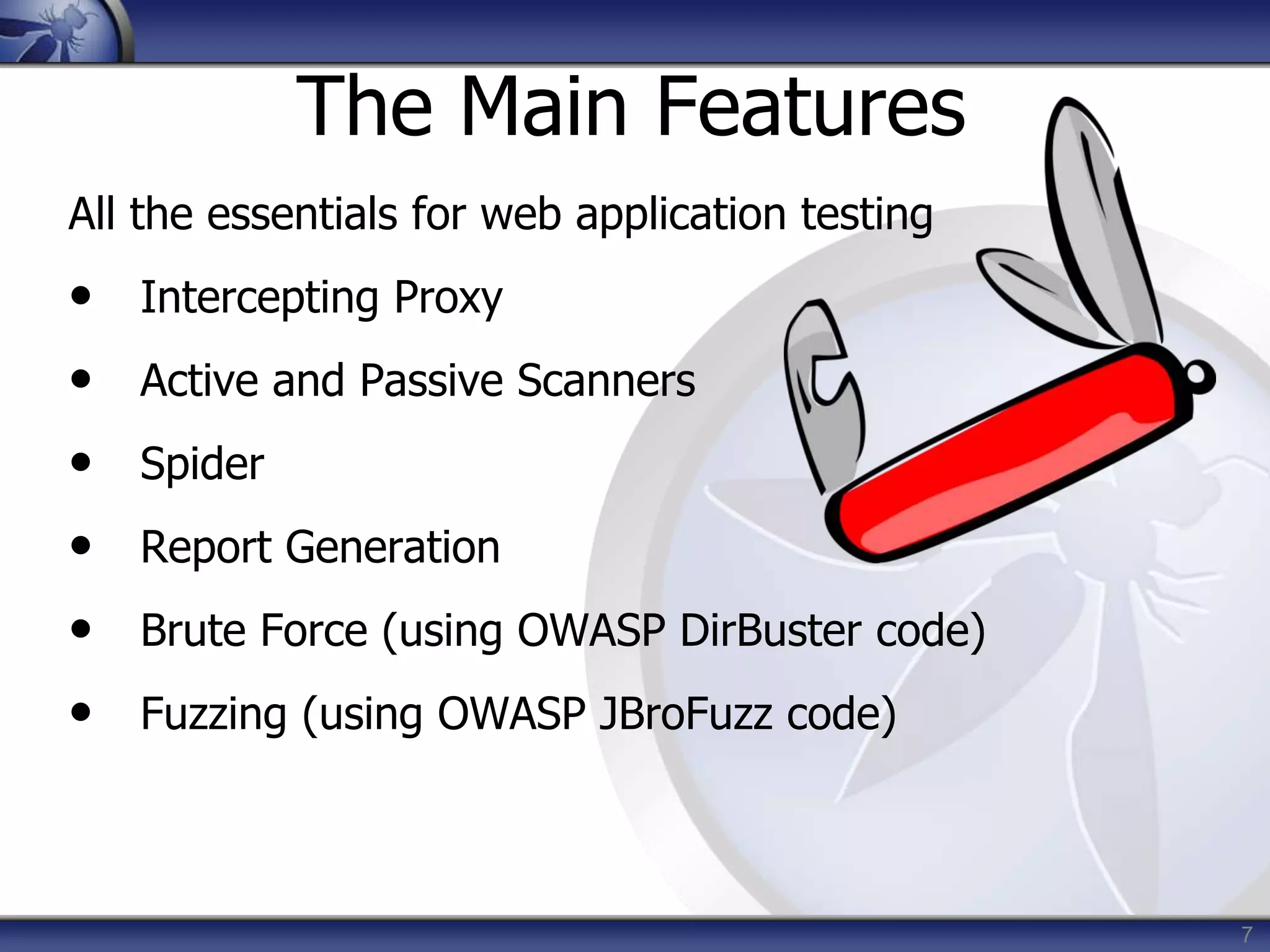 7
The Main Features
All the essentials for web application testing
• Intercepting Proxy
• Active and Passive Scanners
• Spider
• Report Generation
• Brute Force (using OWASP DirBuster code)
• Fuzzing (using OWASP JBroFuzz code)
 