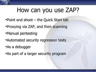 How can you use ZAP?
•Point and shoot – the Quick Start tab
•Proxying via ZAP, and then scanning
•Manual pentesting
•Automated security regression tests
•As a debugger
•As part of a larger security program
10
 