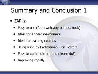 Summary and Conclusion 1
• ZAP is:
• Easy to use (for a web app pentest tool;)
• Ideal for appsec newcomers
• Ideal for training courses
• Being used by Professional Pen Testers
• Easy to contribute to (and please do!)
• Improving rapidly
1
 