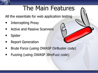 7
The Main Features
All the essentials for web application testing
• Intercepting Proxy
• Active and Passive Scanners
• Spider
• Report Generation
• Brute Force (using OWASP DirBuster code)
• Fuzzing (using OWASP JBroFuzz code)
 