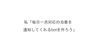 私「毎日一次対応の当番を
通知してくれるbotを作ろう」
 