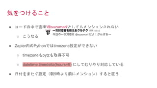 気をつけること
● コードの中で直接'@suzumari'としてもメンションされない
○ こうなる
● Zapier内のPythonではtimezone設定ができない
○ timezoneもpytzも取得不可
○ datetime.timedelta(hours=9) にしてむりやり対応している
● 日付をまたぐ設定（朝9時より前にメンション）すると狂う
 