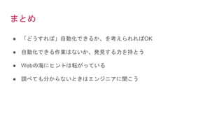 まとめ
● 「どうすれば」自動化できるか、を考えられればOK
● 自動化できる作業はないか、発見する力を持とう
● Webの海にヒントは転がっている
● 調べても分からないときはエンジニアに聞こう
 