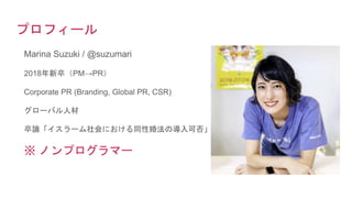 プロフィール
Marina Suzuki / @suzumari
2018年新卒（PM→PR）
Corporate PR (Branding, Global PR, CSR)
グローバル人材
卒論「イスラーム社会における同性婚法の導入可否」
※ ノンプログラマー
 