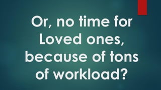 Or, no time for
Loved ones,
because of tons
of workload?
 