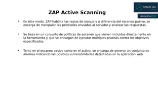 #IntelCon202
0

En éste modo, ZAP habilita las reglas de ataque y a diferencia del escaneo pasivo, se
encarga de manipula...
