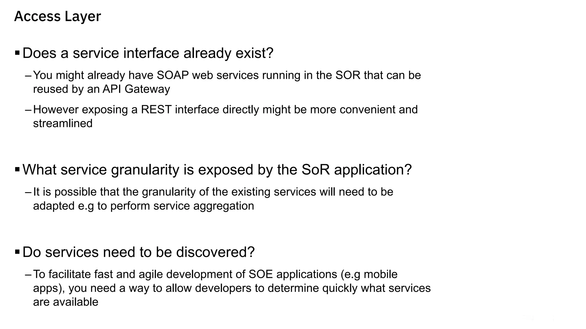 §Does a service interface already exist?
–You might already have SOAP web services running in the SOR that can be
reused by an API Gateway
–However exposing a REST interface directly might be more convenient and
streamlined
§What service granularity is exposed by the SoR application?
–It is possible that the granularity of the existing services will need to be
adapted e.g to perform service aggregation
§Do services need to be discovered?
–To facilitate fast and agile development of SOE applications (e.g mobile
apps), you need a way to allow developers to determine quickly what services
are available
Access Layer
 