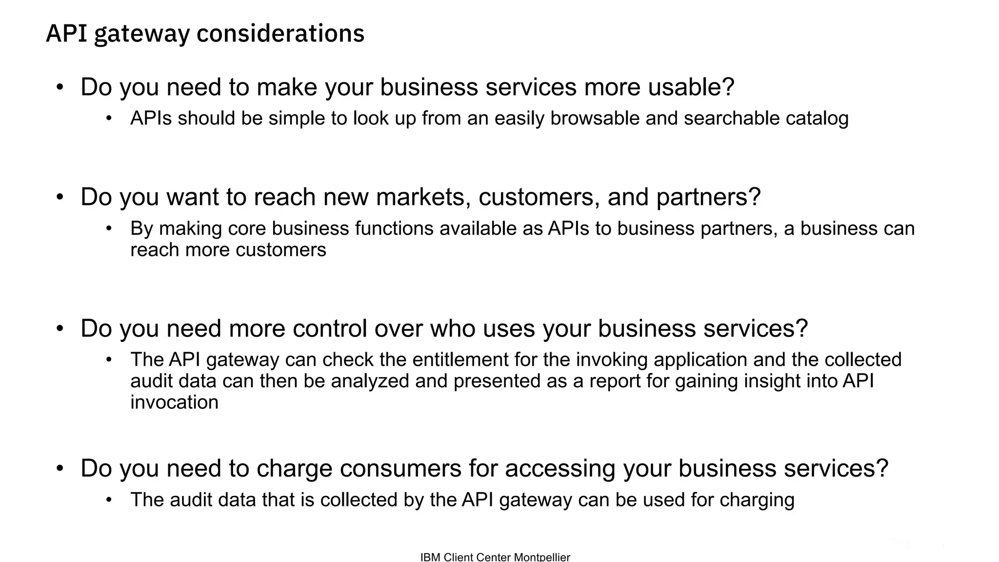 IBM Client Center Montpellier
API gateway considerations
• Do you need to make your business services more usable?
• APIs should be simple to look up from an easily browsable and searchable catalog
• Do you want to reach new markets, customers, and partners?
• By making core business functions available as APIs to business partners, a business can
reach more customers
• Do you need more control over who uses your business services?
• The API gateway can check the entitlement for the invoking application and the collected
audit data can then be analyzed and presented as a report for gaining insight into API
invocation
• Do you need to charge consumers for accessing your business services?
• The audit data that is collected by the API gateway can be used for charging
 