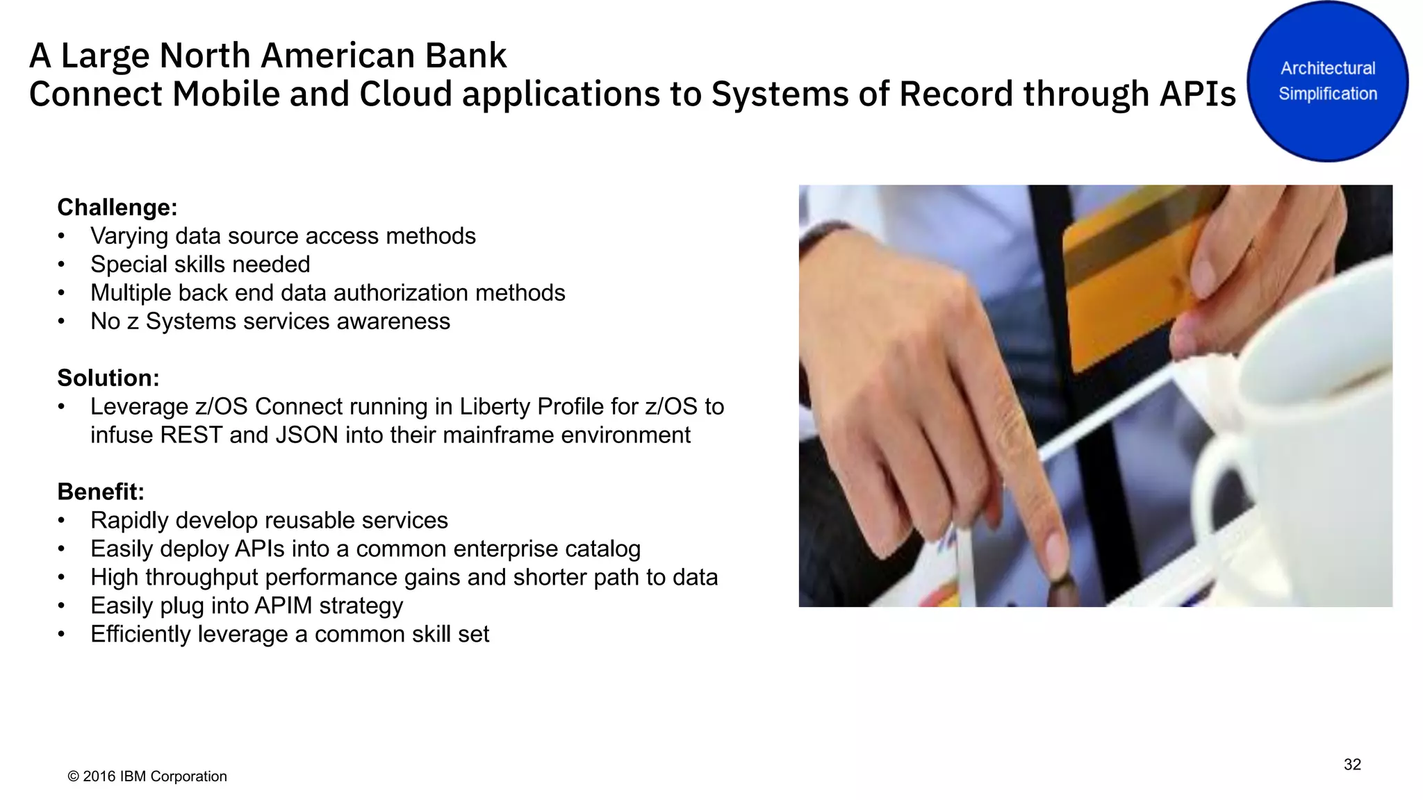 © 2016 IBM Corporation
32
A Large North American Bank
Connect Mobile and Cloud applications to Systems of Record through APIs
Challenge:
• Varying data source access methods
• Special skills needed
• Multiple back end data authorization methods
• No z Systems services awareness
Solution:
• Leverage z/OS Connect running in Liberty Profile for z/OS to
infuse REST and JSON into their mainframe environment
Benefit:
• Rapidly develop reusable services
• Easily deploy APIs into a common enterprise catalog
• High throughput performance gains and shorter path to data
• Easily plug into APIM strategy
• Efficiently leverage a common skill set
 
