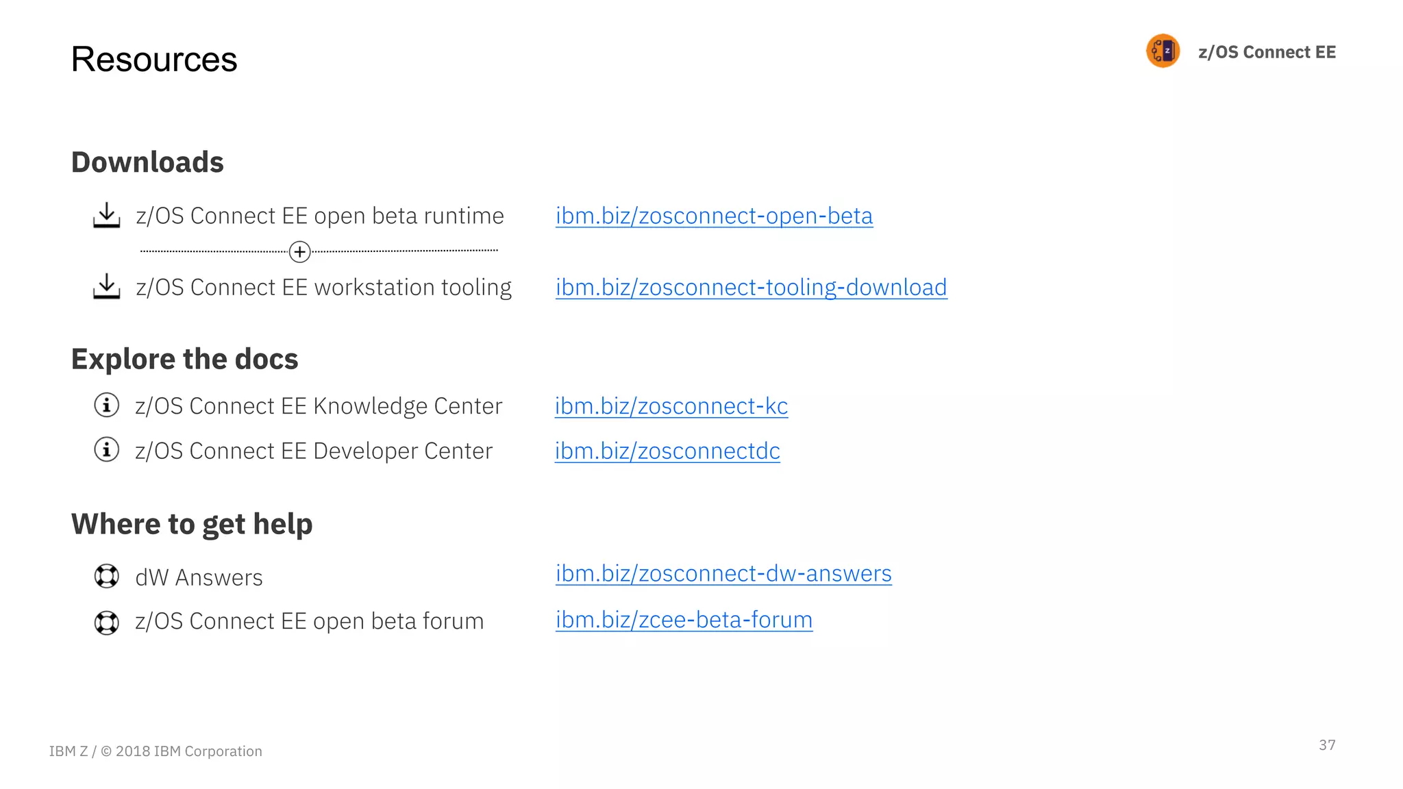 z/OS Connect EE
Resources
37
Downloads
Explore the docs
Where to get help
z/OS Connect EE open beta runtime
z/OS Connect EE workstation tooling
z/OS Connect EE Knowledge Center
z/OS Connect EE Developer Center
dW Answers
z/OS Connect EE open beta forum
ibm.biz/zosconnect-open-beta
ibm.biz/zosconnect-tooling-download
ibm.biz/zosconnect-kc
ibm.biz/zosconnectdc
ibm.biz/zosconnect-dw-answers
ibm.biz/zcee-beta-forum
IBM Z / © 2018 IBM Corporation
 