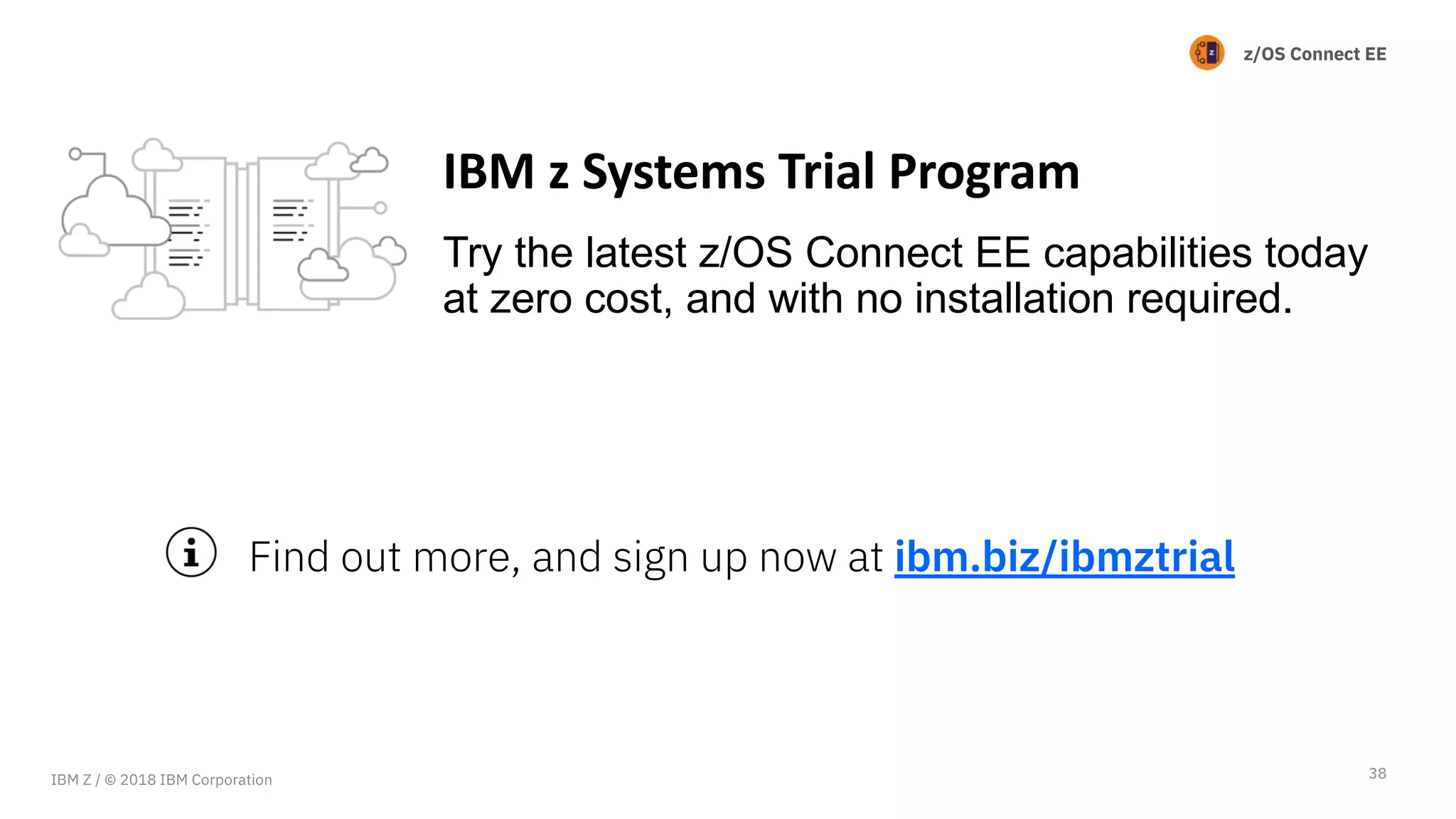 z/OS Connect EE
Try the latest z/OS Connect EE capabilities today
at zero cost, and with no installation required.
38
IBM z Systems Trial Program
Find out more, and sign up now at ibm.biz/ibmztrial
IBM Z / © 2018 IBM Corporation
 