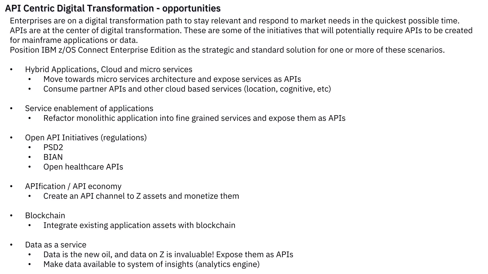 API Centric Digital Transformation - opportunities
Enterprises are on a digital transformation path to stay relevant and respond to market needs in the quickest possible time.
APIs are at the center of digital transformation. These are some of the initiatives that will potentially require APIs to be created
for mainframe applications or data.
Position IBM z/OS Connect Enterprise Edition as the strategic and standard solution for one or more of these scenarios.
• Hybrid Applications, Cloud and micro services
• Move towards micro services architecture and expose services as APIs
• Consume partner APIs and other cloud based services (location, cognitive, etc)
• Service enablement of applications
• Refactor monolithic application into fine grained services and expose them as APIs
• Open API Initiatives (regulations)
• PSD2
• BIAN
• Open healthcare APIs
• APIfication / API economy
• Create an API channel to Z assets and monetize them
• Blockchain
• Integrate existing application assets with blockchain
• Data as a service
• Data is the new oil, and data on Z is invaluable! Expose them as APIs
• Make data available to system of insights (analytics engine)
 