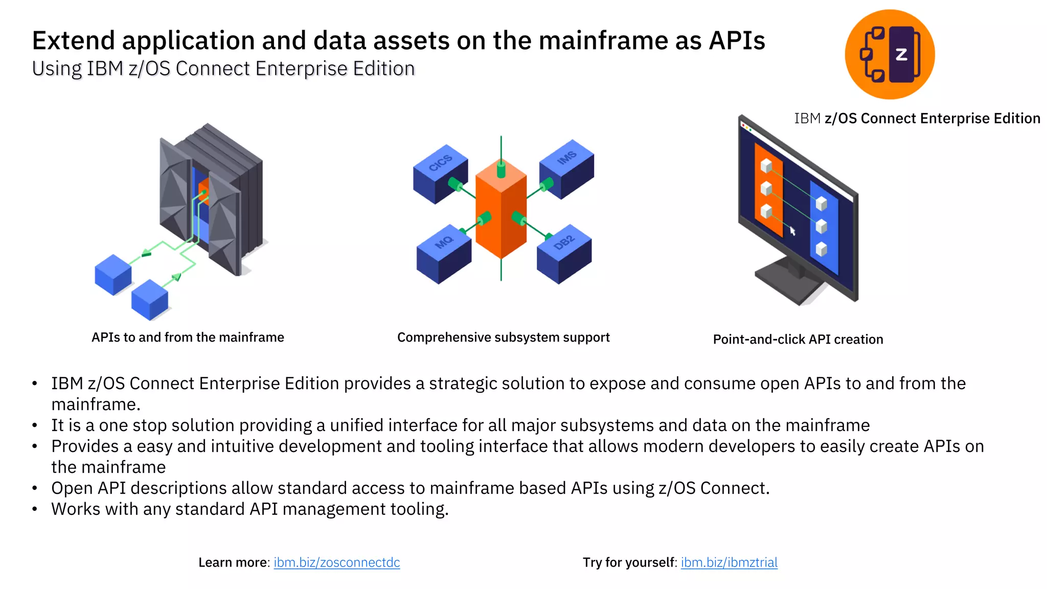 IBM z/OS Connect Enterprise Edition
Extend application and data assets on the mainframe as APIs
Using IBM z/OS Connect Enterprise Edition
APIs to and from the mainframe Comprehensive subsystem support Point-and-click API creation
Try for yourself: ibm.biz/ibmztrialLearn more: ibm.biz/zosconnectdc
• IBM z/OS Connect Enterprise Edition provides a strategic solution to expose and consume open APIs to and from the
mainframe.
• It is a one stop solution providing a unified interface for all major subsystems and data on the mainframe
• Provides a easy and intuitive development and tooling interface that allows modern developers to easily create APIs on
the mainframe
• Open API descriptions allow standard access to mainframe based APIs using z/OS Connect.
• Works with any standard API management tooling.
 