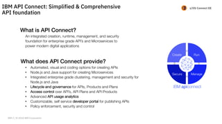 z/OS Connect EE
What is API Connect?
An integrated creation, runtime, management, and security
foundation for enterprise grade API’s and Microservices to
power modern digital applications
What does API Connect provide?
• Automated, visual and coding options for creating APIs
• Node.js and Java support for creating Microservices
• Integrated enterprise grade clustering, management and security for
Node.js and Java
• Lifecycle and governance for APIs, Products and Plans
• Access control over API’s, API Plans and API Products
• Advanced API usage analytics
• Customizable, self service developer portal for publishing APIs
• Policy enforcement, security and control
Create Run
ManageSecure
IBM API Connect: Simplified & Comprehensive
API foundation
IBM Z / © 2018 IBM Corporation
 
