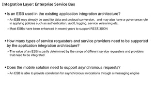 §Is an ESB used in the existing application integration architecture?
–An ESB may already be used for data and protocol conversion, and may also have a governance role
in applying policies such as authentication, audit, logging, service versioning etc.
–Most ESBs have been enhanced in recent years to support REST/JSON
§How many types of service requesters and service providers need to be supported
by the application integration architecture?
–The value of an ESB is partly determined by the range of different service requesters and providers
that need to be integrated
§Does the mobile solution need to support asynchronous requests?
–An ESB is able to provide correlation for asynchronous invocations through a messaging engine
Integration Layer: Enterprise Service Bus
 