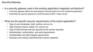 Security Gateway
• Is a security gateway used in the existing application integration architecture?
• A security gateway allows the decoupling of security policy from the underlying application
• Extending the security gateway to control access to APIs makes sense
• What are the specific security requirements of the hybrid application?
• Type of user (employee, client, partner, and so on)
• Type of device (cloud, mobile, IoT, and so on)
• Type of SoR services that are required by the service requester
• Authentication, authorization, and audit requirements
• Confidentiality and data integrity requirements
• Company and industry standards that must be respected
 