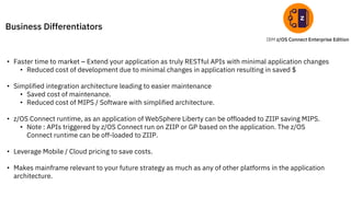 IBM z/OS Connect Enterprise Edition
Business Differentiators
• Faster time to market – Extend your application as truly RESTful APIs with minimal application changes
• Reduced cost of development due to minimal changes in application resulting in saved $
• Simplified integration architecture leading to easier maintenance
• Saved cost of maintenance.
• Reduced cost of MIPS / Software with simplified architecture.
• z/OS Connect runtime, as an application of WebSphere Liberty can be offloaded to ZIIP saving MIPS.
• Note : APIs triggered by z/OS Connect run on ZIIP or GP based on the application. The z/OS
Connect runtime can be off-loaded to ZIIP.
• Leverage Mobile / Cloud pricing to save costs.
• Makes mainframe relevant to your future strategy as much as any of other platforms in the application
architecture.
 