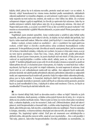 kdyby chtěl, přece by to k ničemu nevedlo, protože snad ani není v co se měnit. A
hlavně, vždyť koneckonců ke všemu tomu dochází podle normálních, základních
zákonů nadměrně vyvinutého chápáni, ze setrvačnosti vyplývající z těchto zákonů, a
tedy nejenže na tom nelze nic změnit, ale nedá se s tím vůbec nic dělat. Ze zvýšené
schopnosti chápat vyplývá například, že člověk je oprávněn být ničemou. Jako by to
mohlo ničemovi ulehčit, když přece sám títi, že je doopravdy ničema. Ale dost už!
Napovídal jsem toho, a co jsem vysvětlil? Čím se dá vysvětlit ten pocit rozkoše? Ale
musím se srozumitelně vyjádřiti Musím dokončit, co jsem začal! Proto jsem přece vzal
pero do ruky.
   Například: jsem strašně samolibý. Jsme vztahovačný a urážlivý jako hrbáč nebo
trpaslík, ale přitom jsem zažil takové chvíle, že kdyby mi byl někdo dal políček, byl
bych z toho snad měl radost. Mluvím vážně: jistě bych byl i v tom dovedl najít svého
   druhu i rozkoš, ovšem rozkoš ze zoufalství – ale i v zoufalství lze najít palčivou
rozkoš, zvlášť když si člověk s neobvyklou silou uvědomí beznadějnost svého
postavení. S tím políčkem je to tak: člověka až srazí k zemi pomyšleni, jak ho rozmázli.
Ať to beru z kterékoli stránky, vždycky mi vychází, že jsem si vším sám vinen, a co je
na tom nejvíc ponižující, vinen bez viny, vinen, abych tak řekl, podle přírodních
zákonů. Za prvé jsem vinen proto, že jsem chytřejší než mé okolí. (Vždy jsem se po-
važoval za nejchytřejšího z celého svého okolí, někdy jsem se, věřte mi, až za to
styděl. V každém případě jsem se po celý život díval jaksi stranou a neuměl se podívat
lidem přímo do očí.) A konečně jsem vinen proto, že i kdyby ve mně bylo kus velko-
myslnosti, byl bych se jen ještě víc trápil vědomím, že není naprosto k ničemu. Jistě
bych totiž ze své velkodušnosti nedovedl nic udělat. Ani odpustit bych nedovedl,
protože útočník mě udeřil podle přírodních zákonů a přírodním zákonům se odpouštět
nedá; ani zapomenout bych nedovedl, protože i když to odpovídalo zákonům přírody,
přece jen to byla urážka. A konečně, kdybych chtěl být dokonale nevelkodušný a
chtěl se naopak útočníkovi pomstil, nedovedl bych se nikomu ničím pomstít, protože
bych se jistě neodhodlal k činu, i kdybych k němu měl možnost. Čím to, že bych se
neodhodlal? O tom bych rád řekl několik slov.

  III
  Jak to vlastně dělají lidé, kteří se dovedou mstít a vůbec se hájit? Jakmile se jich
zmocní, řekněme, duch pomsty, ovládne celou jejich bytost do té míry, že v ní pro tu
dobu na nic jiného nezbude místo. Takový pán se žene za svým cílem jako rozzuřený
býk, s rohama dopředu, a nic ho nezastaví, leda zeď. (Mimochodem: před zdí takoví
pánové, totiž bezprostřední a činorodí lidé, z celého srdce kapitulují. Pro ně není zeď
úhyb, jako třeba pro nás, lidi mysliti, a následkem toho nic nedělající. Není to záminka
k ústupu, záminka, ve kterou našinec obyčejně ani sám nevěří, ale nad níž se vždycky
zaraduje. Ne, kapitulují úplně vážně. Zeď pro ně znamená cosi uklidňujícího a
definitivního, dávajícího mravní alibi, snad až cosi mystického... Ale o zdi později.)
Tak tedy, pánové, takového bezprostředního člověka pokládám za normálního, za

                                          10
 