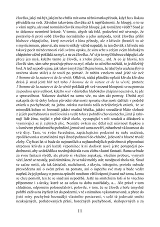 člověka, jaký má být, jakým ho chtěla mít sama něžná matka příroda, když ho s láskou
přiváděla na svět. Závidím takovému člověku až k nepříčetnosti. Je hloupý, o to se
s vámi nepřu, ale snad normální člověk musí být hloupý, jak to můžete vědět? Snad je
to dokonce nesmírně krásné. V tomto, abych tak řekl, podezření mě utvrzuje, že
postavíte-li proti sobě člověka normálního a jeho antipoda, totiž člověka příliš
hluboce chápajícího, který nevzešel z lůna přírody, ale z křivule (hraničí to až
s mysticismem, pánové, ale mne to někdy vážně napadá), tu ten člověk z křivule má
takový pocit méněcennosti vůči svému opaku, že sám sebe s celým svým hlubokým
chápáním vážně pokládá za myš, a ne za člověka. Ať si je to myš hluboce chápající, ale
přece jen myš, kdežto tamto je člověk, a z toho plyne... atd. A co je hlavni, ten
člověk sám, sám sebe považuje přece za myš, nikdo to od něho nežádá, to je důležitý
bod. A teď se podívejme, jak taková myš žije! Dejme tomu, že také byla uražena (bývá
uražena skoro stále) a že touží po pomstě. Je nabita vztekem snad ještě víc než
1’homme de la nature et de la vérité. Ošklivé, nízké přáníčko oplatit křivdu křivdou
drásá ji snad ještě hůř než toho 1’homme de la nature et de la vérité, protože
1’homme de la nature et de la vérité pokládá při své vrozené hlouposti svou pomstu
za pouhou spravedlnost, kdežto myš v důsledku hlubokého chápáni neuznává, že jde
o spravedlnost. Nakonec dochází na samu věc, na sám akt pomsty. Ubohá myš
nakupila do té doby kolem původní ohavnosti spoustu ohavnosti dalších v podobě
otázek a pochybností; na jednu otázku navázala tolik neřešitelných otázek, že se
mimoděk kolem ni hromadí jakási osudná břečka, jakési smradlavé bláto složené
z jejich pochybností a rozčilování a vedle toho z pohrdlivého výsměchu, jimž ji zahr-
nují lidé činu, stojící v plné slávě okolo, vystupující v roli soudců a diktátorů a
vysmívající se jí z plných plic. Nemůže ovšem nic dělat než mávnout tlapkou a
s úsměvem předstíraného pohrdání, jemuž ani sama nevěří, zahanbeně vklouznout do
své díry. Tam, ve svém šeredném, zapáchajícím podzemí se naše uražená,
zpolíčkovaná a zesměšněná myš ihned pohrouží do chladné, jedovaté a hlavně trvalé
zloby. Čtyřicet let si bude do nejmenších a nejhanebnějších podrobnosti připomínat
utrpěnou křivdu a při každé vzpomínce k ní dodávat nové ještě potupnější po-
drobnosti, aby se dráždila a rozdmýchávala svou zlobu vlastni fantazii. Sama se bude
za svou fantazii stydět, ale přesto si všechno zopakuje, všechno probere, vymysli
věci, které se nestaly, pod záminkou, že se také mohly stát; neodpustí zhola nic. Snad
se začne mstít, ale tak částečně, malicherně, z úkrytu, inkognito, protože nebude
přesvědčena ani o svém právu na pomstu, ani o úspěchu své msty a bude vědět
napřed, že její pokusy o pomstu způsobí mnohem větší trápeni jí samé než tomu, komu
se chce pomstít, ten že se snad ani nepodrbá. Ještě na smrtelném loži si to všechno
připomene i s úroky, které se za celou tu dobu nastřádaly, a... Ale právě v tom
chladném, odporném polozoufalství, polovíře, v tom, že se člověk z hoře úmyslně
pohřbi zaživa na čtyřicet let do podzemí, v té s námahou vykonstruované, a přece do
jisté míry pochybné beznaději vlastního postavení, v celé té jedovaté směsi
neukojených, potlačovaných přáni, horečných pochybnosti, skálopevných a za

                                         11
 