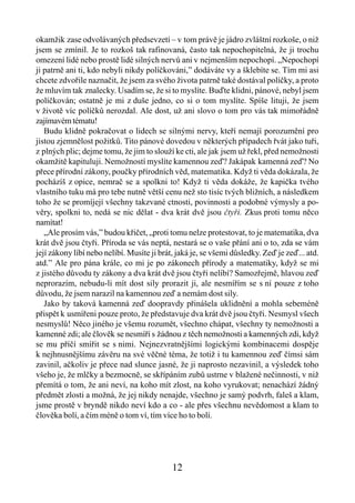 okamžik zase odvolávaných předsevzetí – v tom právě je jádro zvláštní rozkoše, o niž
jsem se zmínil. Je to rozkoš tak rafinovaná, často tak nepochopitelná, že ji trochu
omezení lidé nebo prostě lidé silných nervů ani v nejmenším nepochopí. „Nepochopí
ji patrně ani ti, kdo nebyli nikdy políčkováni,” dodáváte vy a šklebíte se. Tím mi asi
chcete zdvořile naznačit, že jsem za svého života patrně také dostával políčky, a proto
že mluvím tak znalecky. Usadím se, že si to myslíte. Buďte klidni, pánové, nebyl jsem
políčkován; ostatně je mi z duše jedno, co si o tom myslíte. Spíše lituji, že jsem
v životě víc políčků nerozdal. Ale dost, už ani slovo o tom pro vás tak mimořádně
zajímavém tématu!
   Budu klidně pokračovat o lidech se silnými nervy, kteří nemají porozumění pro
jistou zjemnělost požitků. Tito pánové dovedou v některých případech řvát jako tuři,
z plných plic; dejme tomu, že jim to slouží ke cti, ale jak jsem už řekl, před nemožnosti
okamžitě kapituluji. Nemožností myslíte kamennou zeď? Jakápak kamenná zeď? No
přece přírodní zákony, poučky přírodních věd, matematika. Když ti věda dokázala, že
pocházíš z opice, nemrač se a spolkni to! Když ti věda dokáže, že kapička tvého
vlastního tuku má pro tebe nutně větší cenu než sto tisíc tvých bližních, a následkem
toho že se promíjejí všechny takzvané ctnosti, povinnosti a podobné výmysly a po-
věry, spolkni to, nedá se nic dělat - dva krát dvě jsou čtyři. Zkus proti tomu něco
namítat!
   „Ale prosím vás,” budou křičet, „proti tomu nelze protestovat, to je matematika, dva
krát dvě jsou čtyři. Příroda se vás neptá, nestará se o vaše přání ani o to, zda se vám
její zákony líbí nebo nelíbí. Musíte ji brát, jaká je, se všemi důsledky. Zeď je zeď... atd.
atd.” Ale pro pána krále, co mi je po zákonech přírody a matematiky, když se mi
z jistého důvodu ty zákony a dva krát dvě jsou čtyři nelíbí? Samozřejmě, hlavou zeď
neprorazím, nebudu-li mít dost sily prorazit ji, ale nesmířím se s ní pouze z toho
důvodu, že jsem narazil na kamennou zeď a nemám dost sily.
   Jako by taková kamenná zeď doopravdy přinášela uklidnění a mohla sebeméně
přispět k usmířeni pouze proto, že představuje dva krát dvě jsou čtyři. Nesmysl všech
nesmyslů! Něco jiného je všemu rozumět, všechno chápat, všechny ty nemožnosti a
kamenné zdi; ale člověk se nesmíří s žádnou z těch nemožnosti a kamenných zdi, když
se mu příčí smířit se s nimi. Nejnezvratnějšími logickými kombinacemi dospěje
k nejhnusnějšímu závěru na své věčné téma, že totiž i tu kamennou zeď čímsi sám
zavinil, ačkoliv je přece nad slunce jasné, že ji naprosto nezavinil, a výsledek toho
všeho je, že mlčky a bezmocně, se skřípáním zubů ustrne v blažené nečinnosti, v niž
přemítá o tom, že ani neví, na koho mít zlost, na koho vyrukovat; nenachází žádný
předmět zlosti a možná, že jej nikdy nenajde, všechno je samý podvrh, faleš a klam,
jsme prostě v bryndě nikdo neví kdo a co - ale přes všechnu nevědomost a klam to
člověka bolí, a čím méně o tom ví, tím více ho to bolí.




                                            12
 