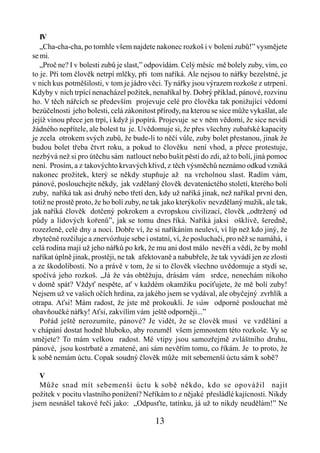 IV
   „Cha-cha-cha, po tomhle všem najdete nakonec rozkoš i v bolení zubů!” vysmějete
se mi.
   „Proč ne? I v bolesti zubů je slast,” odpovídám. Celý měsíc mě bolely zuby, vím, co
to je. Při tom člověk netrpí mlčky, při tom naříká. Ale nejsou to nářky bezelstné, je
v nich kus potměšilosti, v tom je jádro věci. Ty nářky jsou výrazem rozkoše z utrpení.
Kdyby v nich trpící nenacházel požitek, nenaříkal by. Dobrý příklad, pánové, rozvinu
ho. V těch nářcích se především projevuje celé pro člověka tak ponižující vědomí
bezúčelnosti jeho bolesti, celá zákonitost přírody, na kterou se sice může vykašlat, ale
jejíž vinou přece jen trpí, i když ji popírá. Projevuje se v něm vědomí, že sice nevidí
žádného nepřítele, ale bolest tu je. Uvědomuje si, že přes všechny zubařské kapacity
je zcela otrokem svých zubů, že bude-li to něčí vůle, zuby bolet přestanou, jinak že
budou bolet třeba čtvrt roku, a pokud to člověku není vhod, a přece protestuje,
nezbývá než si pro útěchu sám natlouct nebo bušit pěstí do zdi, až to bolí, jiná pomoc
není. Prosím, a z takovýchto krvavých křivd, z těch výsměchů neznámo odkud vzniká
nakonec prožitek, který se někdy stupňuje až na vrcholnou slast. Radím vám,
pánové, poslouchejte někdy, jak vzdělaný člověk devatenáctého století, kterého bolí
zuby, naříká tak asi druhý nebo třetí den, kdy už naříká jinak, než naříkal první den,
totiž ne prostě proto, že ho bolí zuby, ne tak jako kterýkoliv nevzdělaný mužik, ale tak,
jak naříká člověk dotčený pokrokem a evropskou civilizací, člověk „odtržený od
půdy a lidových kořenů”, jak se tomu dnes říká. Naříká jaksi ošklivě, šeredně,
rozezleně, celé dny a noci. Dobře ví, že si naříkáním neuleví, ví líp než kdo jiný, že
zbytečně rozčiluje a znervózňuje sebe i ostatní, ví, že posluchači, pro něž se namáhá, i
celá rodina mají už jeho nářků po krk, že mu ani dost málo nevěří a vědí, že by mohl
naříkat úplně jinak, prostěji, ne tak afektovaně a nabubřele, že tak vyvádí jen ze zlosti
a ze škodolibosti. No a právě v tom, že si to člověk všechno uvědomuje a stydí se,
spočívá jeho rozkoš. „Já že vás obtěžuju, drásám vám srdce, nenechám nikoho
v domě spát? Vždyť nespěte, ať v každém okamžiku pociťujete, že mě bolí zuby!
Nejsem už ve vašich očích hrdina, za jakého jsem se vydával, ale obyčejný zvrhlík a
otrapa. Aťsi! Mám radost, že jste mě prokoukli. Je vám odporné poslouchat mé
ohavňoučké nářky! Aťsi, zakvílím vám ještě odporněji...”
   Pořád ještě nerozumíte, pánové? Je vidět, že se člověk musí ve vzdělání a
v chápání dostat hodně hluboko, aby rozuměl všem jemnostem této rozkoše. Vy se
smějete? To mám velkou radost. Mé vtipy jsou samozřejmě zvláštního druhu,
pánové, jsou kostrbaté a zmatené, ani sám nevěřím tomu, co říkám. Je to proto, že
k sobě nemám úctu. Copak soudný člověk může mít sebemenší úctu sám k sobě?

   V
   Může snad mít sebemenší úctu k sobě někdo, kdo se opovážil najít
požitek v pocitu vlastního ponížení? Neříkám to z nějaké přesládlé kajícnosti. Nikdy
jsem nesnášel takové řeči jako: „Odpusťte, tatínku, já už to nikdy neudělám!” Ne

                                          13
 