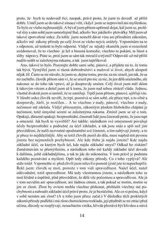 proto, že bych to nedovedl říci, naopak, právě proto, že jsem to dovedl až příliš
dobře. Uměl jsem se do takové situace vžít, i když jsem se neprovinil ani myšlenkou.
To bylo ze všeho nejhnusnější. A býval jsem přitom upřímně dojat, kál jsem se, prolé-
val slzy a sám sobě jsem samozřejmě lhal, ačkoliv bez jakékoliv přetvářky. Měl jsem už
takové zpotvořené srdce. Za tohle jsem nemohl dávat vinu ani přírodním zákonům,
ačkoliv mě zákony přírody po celý život ze všeho nejvíc urážely. Vzpomínám na to
s odporem, už tenkrát to bylo odporné. Vždyť za nějaký okamžik jsem si rozezleně
uvědomoval, že to všechno je lež a hnusná komedie, všechno to pokání, ta lítost a
sliby nápravy. Ptáte se, proč jsem se sám tak mrzačil a trýznil? Odpověd: už mě příliš
nudilo sedět se založenýma rukama, a tak jsem tajtrlíkoval.
   Ano, takové to bylo. Pozorujte dobře sami sebe, pánové, a přijdete na to, že tomu
tak bývá. Vymýšlel jsem si různá dobrodružství a maloval si život, abych alespoň
nějak žil. Často se mi stávalo, že jsem se, dejme tomu, pro nic za nic urazil, jen tak, že se
mi zachtělo. člověk přitom sám ví, že se urazil pro nic za nic, že jen dělá uraženého, ale
nakonec se do toho tak vpraví, až je doopravdy uražen. Celý život jsem měl sklon
k takovým věcem a došel jsem až k tomu, že jsem nad sebou ztrácel vládu. Jednou,
vlastně dvakrát jsem si umínil, že se zamiluji. Trpěl jsem přitom, pánové, ujišťuji vás.
V hloubi srdce člověk nevěří, že trpí, posmívá se sám sobě, ale přece trpí, a to silně a
doopravdy, žárlí, je rozčilen... A to všechno z nudy, pánové, všechno z nudy,
nečinnost mě zdolala. Vždyť přirozeným, zákonitým plodem hlubokého chápání je
nečinnost, totiž úmyslné sezení se založenýma rukama. Zmínil jsem se už o tom.
Opakuji, důrazně opakuji: bezprostřední, činorodí lidé jsou činorodí proto, že jsou tupí
a omezení. Jak bych to vysvětlil? Asi takhle: následkem své omezenosti považují
účely bezprostřední a podružné za účel základní, a tak jsou snáz a spíš než jiní
přesvědčeni, že našli nezvratné opodstatnění své činnosti, a tím nabývají jistoty; a to
je přece to nejdůležitější. Aby se totiž člověk pustil do díla, musí napřed mít pevnou
jistotu bez nejmenších pochybností. Ale kde třeba já najdu jistotu? Kde najdu
základní účel, za kterým bych šel, kde najdu základní smysl? Odkud ho získám?
Zaměstnávám se přemýšlením, a následkem toho mě každý základní účel dovede
k dalšímu, ještě základnějšímu, a tak to jde do nekonečna. V tom právě je podstata
každého poznávání a myšlení. Opět tedy zákony přírody. Co z toho vyplývá? Ale
stále totéž. Vzpomeňte si: před chvílí jsem mluvil o pomstě (jistě jste to nepochopili).
Řekl jsem: člověk se mstí, protože v tom vidí spravedlnost. Našel účel, našel
odůvodnění, totiž spravedlnost. Má tedy všestrannou jistotu, a následkem toho se
mstí klidně a úspěšně, plně přesvědčen, že dělá věc počestnou a spravedlivou. Ale já
v tom nevidím ani spravedlnost, ani žádnou ctnost, a tak pokud se mstím, mstím se
jen ze zlosti. Zlost by ovšem mohla všechno překonat, přehlušit všechny mé po-
chybnosti a nahradit základní účel právě proto, že je bezúčelná. Ale co si počnu, když
v sobě nemám ani zlost? (A u toho jsem přece začal.) V důsledku těch prokletých
zákonů přírody podléhá i má zlost chemickému rozkladu, její předmět se mi ztrácí před
očima, důvody se rozplývají, nenacházím viníka, křivda přestává být křivdou a stává

                                            14
 