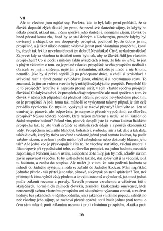 VIl
   Ale to všechno jsou rajské sny. Povězte, kdo to byl, kdo první prohlásil, že se
člověk dopouští zlých skutků jen proto, že nezná své skutečné zájmy, že kdyby ho
někdo poučil, ukázal mu, v čem spočívá jeho skutečný, normální zájem, člověk by
hned přestal konat zlo, hned by se stal dobrým a šlechetným, protože kdyby byl
osvícený a chápal, co mu doopravdy prospívá, pochopil by, že dobro je mu
prospěšné, a jelikož nikdo nemůže vědomě jednat proti vlastnímu prospěchu, konal
by, abych tak řekl, z nevyhnutelnosti jen dobro? Neviňátko! Čisté, nezkažené děcko!
Za prvé: kdy za všechna ta tisíciletí tomu bylo tak, aby se člověk řídil jen vlastním
prospěchem? Co si počít s milióny faktů svědčících o tom, že lidé úmyslně, to jest
s plným vědomím o tom, co je pro ně vskutku prospěšné, svého prospěchu nedbali a
obraceli se jiným směrem, nejistým a riskantním, ačkoliv je nikdo a nic k tomu
nenutilo, jako by si právě nepřáli jít po předepsané dráze, a chtěli si tvrdohlavě a
svévolně razit a téměř potmě vyhledávat jinou, obtížnější a nerozumnou cestu. To
znamená, že jim ten vzdor a svévole byly milejší než jakýkoliv prospěch. Prospěch! Co
je to prospěch? Troufáte si naprosto přesně určit, v čem vlastně spočívá prospěch
člověka? Co když se stává, že prospěch někdy nejen může, ale musí spočívat v tom, že
člověk v některých případech dá přednost něčemu pro sebe nevýhodnému před tím,
co je prospěšné? A je-li tomu tak, může-li se vyskytnout takový případ, je tím celé
pravidlo vyvráceno. Co myslíte, vyskytují se takové případy? Usmíváte se. Jen se
usmívejte, pánové, ale odpovězte: je naprosto přesně vypočítáno, co člověku
prospívá? Nejsou některé hodnoty, které nejsou zařazeny a nedají se ani zařadit do
žádné stupnice hodnot? Pokud vím, pánové, dospěli jste ke svému kodexu lidského
prospěchu tak, že jste vzali průměr ze statistických údajů a z pouček ekonomické
vědy. Prospěchem rozumíte blahobyt, bohatství, svobodu, mír a tak dále a tak dále,
takže člověk, který by třeba otevřeně a vědomě jednal proti tomuto kodexu, by podle
vašeho názoru, a ovšem i podle mého, byl zabedněnec nebo dokonalý blázen, je to
tak? Ale jedna věc je překvapující: čím to, že všechny statistiky, všichni mudrci a
filantropové při vypočítávání toho, co člověku prospívá, na jednu hodnotu neustále
zapomínají? Neberou ji ani v úvahu, alespoň ne do té míry, jak by měli, ačkoliv na tom
závisí správnost výpočtu. To by ještě nebylo tak zlé, stačilo by vzít ji na vědomí, totiž
tu hodnotu, a zanést do soupisu. Ale malér je v tom, že tato podivná hodnota se
nehodí do žádného systému a nedá se zařadit do žádného kodexu. Mám například
jednoho přítele - váš přítel je to také, pánové, s kýmpak on není spřátelen? Ten, než
přistoupí k činu, vyloží vždy předem, a to velmi názorně a výmluvně, jak musí jednat
podle zákonů rozumu a pravdy. Navrch pronese vzrušenou a vášnivou řeč o
skutečných, normálních zájmech člověka, zesměšní krátkozraké omezence, kteří
nerozumějí svému vlastnímu prospěchu ani skutečnému významu ctnosti, a za čtvrt
hodiny, bez jakéhokoli vnějšího podnětu, jen z jakéhosi vnitřního popudu, silnějšího
než všechny jeho zájmy, se zachová přesně opačně, totiž bude jednat proti tomu, o
čem sám mluvil: proti zákonům rozumu i proti vlastnímu prospěchu, zkrátka proti

                                          16
 