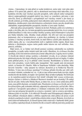 všemu... Upozorňuji, že můj přítel je osoba kolektivní, nelze tedy vinit jeho jako
jedince. O to právě jde, pánové, zda ve skutečnosti neexistuje něco takového, co je
každému člověku nad všechen nejvyšší prospěch, nebo (abych nebyl nelogický)
takový nejprospěšnější prospěch (právě ten, který se vynechává, jak jsme o tom
mluvili), který je důležitější a prospěšnější než všechny ostatní a pro který je
člověk ochoten, je-li třeba, jednat proti všem zákonům, tedy i proti rozumu, cti, míru a
blahobytu, zkrátka proti všem těm krásným a užitečným věcem, jen aby dosáhl toho
základního, nejprospěšnějšího prospěchu, kterého si cení nade všechno.
   „Tak tedy přece jen prospěchu,” skáčete mi do řeči. Počkejte, ještě si to vyložíme a
nejde o slovíčka, jde o to, že tento prospěch je pozoruhodný právě tím, že se vymyká
každé klasifikaci a vždy znovu rozbíjí všechny systémy, které filantropové vymysleli
pro blaho lidského rodu. Zkrátka všude překáží. Ale dřív než vám ten prospěch
pojmenuji, chci se kompromitovat, a proto drze prohlašuji, že všechny ty krásné
systémy a všechny ty teorie, které tvrdí, že stačí lidstvu vyložit jeho skutečné, nor-
mální zájmy, aby se, v nevyhnutelném úsilí o naplnění těchto zájmů, ihned stalo
dobrým a šlechetným, nejsou zatím podle mého názoru nic než sofistika. Ano,
pánové, sofistika.
   Hájit teorii, že se lidský rod obrodí pomocí systému založeného na osobním
prospěchu, je podle mého mínění totéž jak tvrdit s Bucklem, že civilizace člověka
zjemňuje, že ho činí méně krvežíznivým a méně válkychtivým. Logicky mu to vychází.
A člověk tak vášnivě miluje systémy a abstraktní vývody, že je ochoten vědomě
překroutit pravdu, být slepý a hluchý, jen aby potvrdil pravdivost své logiky. Uvádím
tento příklad proto, že je to příklad velmi názorný. Rozhlédněte se kolem sebe:
krev teče proudem, vesele bublá jako šampaňské. Tak vypadá naše devatenácté
století, ve kterém žil i Buckle. Máte tu Napoleona Velikého i toho dnešního. Máte
Severní Ameriku - státy spojené na věčnost. Konečně je tu fraškovitý Šlesvik-
Holštýn. V čem nás civilizace zjemňuje? Civilizace přináší člověku jen větší rafi-
novanost vnímání, rozhodně nic víc. A jak se tato rafinovanost bude rozvíjet, dojde
možná člověk tak daleko, že najde v krvi požitek. Byly už takové případy. Nevšimli jste
si, že nejrafinovanější krvežíznivci byli téměř výhradně lidé vysoce civilizovaní,
kterým všichni ti Attilové a Stěnkové Razinové nesahali ani po kotníky? Že nebijí
tak do očí jako Attila nebo Stěnka Razin, je dáno tím, že se s nimi setkáváme příliš
často, jsou příliš obyčejní, zevšedněli nám. Působením civilizace se člověk stal ne-li
krvežíznivějším, pak rozhodně ošklivěji, odporněji krvežíznivým, než byl dřív. Dříve
spatřoval v krveprolití spravedlnost a s klidným svědomím ničil, koho bylo třeba;
nyní sice považujeme krveprolití za svinstvo, nicméně i tak to svinstvo provádíme,
dokonce ještě víc než dřív. A že ošklivěji? Posuďte sami! Kleopatra prý (odpusťte, že
beru příklad z římských dějin) s oblibou zapichovala zlaté jehlice do prsou svých
otrokyň a nacházela rozkoš v jejich křiku a křečovitém svíjení. Řeknete, že to bylo za
časů relativně barbarských, že dosud žijeme (také relativně) v barbarské době, proto
že se jehlice zapichují dosud, že dnešní člověk se naučil vidět do jisté míry jasněji než

                                          17
 