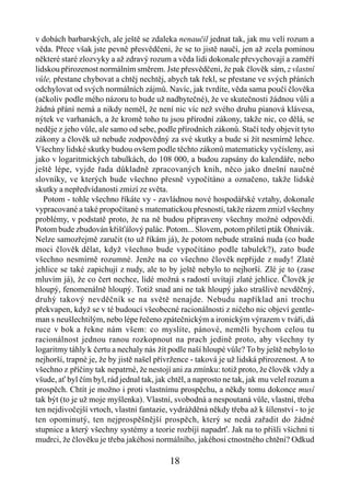 v dobách barbarských, ale ještě se zdaleka nenaučil jednat tak, jak mu velí rozum a
věda. Přece však jste pevně přesvědčeni, že se to jistě naučí, jen až zcela pominou
některé staré zlozvyky a až zdravý rozum a věda lidi dokonale převychovají a zaměří
lidskou přirozenost normálním směrem. Jste přesvědčeni, že pak člověk sám, z vlastní
vůle, přestane chybovat a chtěj nechtěj, abych tak řekl, se přestane ve svých přáních
odchylovat od svých normálních zájmů. Navíc, jak tvrdíte, věda sama poučí člověka
(ačkoliv podle mého názoru to bude už nadbytečné), že ve skutečnosti žádnou vůli a
žádná přání nemá a nikdy neměl, že není nic víc než svého druhu pianová klávesa,
nýtek ve varhanách, a že kromě toho tu jsou přírodní zákony, takže nic, co dělá, se
neděje z jeho vůle, ale samo od sebe, podle přírodních zákonů. Stačí tedy objevit tyto
zákony a člověk už nebude zodpovědný za své skutky a bude si žít nesmírně lehce.
Všechny lidské skutky budou ovšem podle těchto zákonů matematicky vyčísleny, asi
jako v logaritmických tabulkách, do 108 000, a budou zapsány do kalendáře, nebo
ještě lépe, vyjde řada důkladně zpracovaných knih, něco jako dnešní naučné
slovníky, ve kterých bude všechno přesně vypočítáno a označeno, takže lidské
skutky a nepředvídanosti zmizí ze světa.
   Potom - tohle všechno říkáte vy - zavládnou nové hospodářské vztahy, dokonale
vypracované a také propočítané s matematickou přesností, takže rázem zmizl všechny
problémy, v podstatě proto, že na ně budou připraveny všechny možné odpovědi.
Potom bude zbudován křišťálový palác. Potom... Slovem, potom přiletí pták Ohnivák.
Nelze samozřejmě zaručit (to už říkám já), že potom nebude strašná nuda (co bude
moci člověk dělat, když všechno bude vypočítáno podle tabulek?), zato bude
všechno nesmírně rozumné. Jenže na co všechno člověk nepřijde z nudy! Zlaté
jehlice se také zapichují z nudy, ale to by ještě nebylo to nejhorší. Zlé je to (zase
mluvím já), že co čert nechce, lidé možná s radostí uvítají zlaté jehlice. Člověk je
hloupý, fenomenálně hloupý. Totiž snad ani ne tak hloupý jako strašlivě nevděčný,
druhý takový nevděčník se na světě nenajde. Nebudu například ani trochu
překvapen, když se v té budoucí všeobecné racionálnosti z ničeho nic objeví gentle-
man s neušlechtilým, nebo lépe řečeno zpátečnickým a ironickým výrazem v tváři, dá
ruce v bok a řekne nám všem: co myslíte, pánové, neměli bychom celou tu
racionálnost jednou ranou rozkopnout na prach jedině proto, aby všechny ty
logaritmy táhly k čertu a nechaly nás žít podle naší hloupé vůle? To by ještě nebylo to
nejhorší, trapné je, že by jistě našel přívržence - taková je už lidská přirozenost. A to
všechno z příčiny tak nepatrné, že nestojí ani za zmínku: totiž proto, že člověk vždy a
všude, ať byl čím byl, rád jednal tak, jak chtěl, a naprosto ne tak, jak mu velel rozum a
prospěch. Chtít je možno i proti vlastnímu prospěchu, a někdy tomu dokonce musí
tak být (to je už moje myšlenka). Vlastní, svobodná a nespoutaná vůle, vlastní, třeba
ten nejdivočejší vrtoch, vlastní fantazie, vydrážděná někdy třeba až k šílenství - to je
ten opominutý, ten nejprospěšnější prospěch, který se nedá zařadit do žádné
stupnice a který všechny systémy a teorie rozbíjí napadrť. Jak na to přišli všichni ti
mudrci, že člověku je třeba jakéhosi normálního, jakéhosi ctnostného chtění? Odkud

                                          18
 