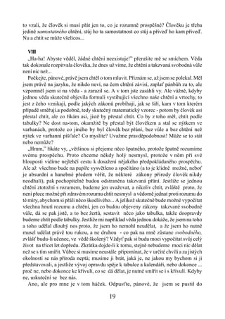 to vzali, že člověk si musí přát jen to, co je rozumně prospěšné? Člověku je třeba
jedině samostatného chtění, stůj ho ta samostatnost co stůj a přiveď ho kam přiveď.
Nu a chtít se může všelicos...

   VIII
   „Ha-ha! Abyste věděl, žádné chtění neexistuje!” přerušíte mě se smíchem. Věda
tak dokonale rozpitvala člověka, že dnes už víme, že chtění a takzvaná svobodná vůle
není nic než...
   Počkejte, pánové, právě jsem chtěl o tom mluvit. Přiznám se, až jsem se polekal. Měl
jsem právě na jazyku, že nikdo neví, na čem chtění závisí, zaplať pánbůh za to, ale
vzpomněl jsem si na vědu - a zarazil se. A v tom jste zasáhli vy. Ale vážně, kdyby
jednou věda skutečně objevila formuli vystihující všechno naše chtění a vrtochy, to
jest z čeho vznikají, podle jakých zákonů probíhají, jak se šíří, kam v tom kterém
případě směřují.a podobně, tedy skutečný matematický vzorec - potom by člověk asi
přestal chtít, ale co říkám asi, jistě by přestal chtít. Co by z toho měl, chtít podle
tabulky? Ne dost na-tom, okamžitě by přestal být člověkem a stal se nýtkem ve
varhanách, protože co jiného by byl člověk bez přání, bez vůle a bez chtění než
nýtek ve varhanní píšťale? Co myslíte? Uvažme pravděpodobnost! Může se to stát
nebo nemůže?
   „Hmm,” říkáte vy, „většinou si přejeme něco špatného, protože špatně rozumíme
svému prospěchu. Proto chceme někdy holý nesmysl, protože v něm při své
hlouposti vidíme nejlehčí cestu k dosažení nějakého předpokládaného prospěchu.
Ale až všechno bude na papíře vysvětleno a spočítáno (a to je klidně možné, neboť
je absurdní a hanebné předem věřit, že některé zákony přírody člověk nikdy
neodhalí), pak pochopitelně budou odstraněna takzvaná přání. Jestliže se jednou
chtění ztotožní s rozumem, budeme jen uvažovat, a nikoliv chtít, zvláště proto, že
není přece možné při zdravém rozumu chtít nesmysl a vědomě jednat proti rozumu do
té míry, abychom si přáli něco škodlivého... A jelikož skutečně bude možné vypočítat
všechna hnutí rozumu a chtění, jen co budou objeveny zákony takzvané svobodné
vůle, dá se pak jistě, a to bez žertů, sestavit něco jako tabulka, takže doopravdy
budeme chtít podle tabulky. Jestliže mi například věda jednou dokáže, že jsem na toho
a toho udělal dlouhý nos proto, že jsem ho nemohl neudělat, a že jsem ho nutně
musel udělat právě tou rukou, a ne druhou - co pak na mně zůstane svobodného,
zvlášť budu-li učenec, ve vědě školený? Vždyť pak si budu moci vypočítat svůj celý
život na třicet let dopředu. Zkrátka dojde-li k tomu, stejně nebudeme moci nic dělat
než se s tím smířit. Vůbec si musíme neustále připomínat, že v určité chvíli a za jistých
okolností se nás příroda neptá; musíme ji brát, jaká je, ne jakou my bychom si ji
představovali, a jestliže vývoj opravdu spěje k tabulce a kalendáři, nebo dokonce ...
proč ne, nebo dokonce ke křivuli, co se dá dělat, je nutné smířit se i s křivulí. Kdyby
ne, uskuteční se bez nás.
   Ano, ale pro mne je v tom háček. Odpusťte, pánové, že jsem se pustil do

                                          19
 