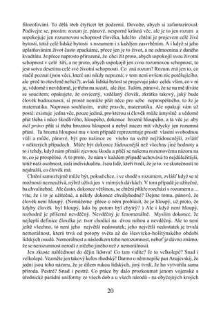 filozofování. To dělá těch čtyřicet let podzemí. Dovolte, abych si zafantazíroval.
Podívejte se, prosím: rozum je, pánové, nesporně krásná věc, ale je to jen rozum a
uspokojuje jen rozumovou schopnost člověka, kdežto chtění je projevem celé živé
bytosti, totiž celé lidské bytosti s rozumem i s každým zasvrběním. A i když si jeho
uplatňováním život často zpackáme, přece jen je to život, a ne odmocnina z daného
kvadrátu. Je přece naprosto přirozené, že chci žít proto, abych uspokojil svou životní
schopnost v celé šíři, a ne proto, abych uspokojil jen svou rozumovou schopnost, to
jest sotva desetinu celé své životní schopnosti. Co zná rozum? Rozum zná jen to, co
stačil poznat (jsou věci, které ani nikdy nepozná; v tom není ovšem nic potěšujícího,
ale proč to otevřeně neříci?), avšak lidská bytost se projevuje jako celek vším, co v ní
je, vědomě i nevědomě, je třeba na scestí, ale žije. Tuším, pánové, že se na mě díváte
se soucitem; opakujete, že osvícený, vzdělaný člověk, zkrátka takový, jaký bude
člověk budoucnosti, si prostě nemůže přát něco pro sebe neprospěšného, to že je
matematika. Naprosto souhlasím, máte pravdu, matematika. Ale opakuji vám už
posté: existuje jedna věc, pouze jediná, pro kterou si člověk může úmyslně a vědomě
přát třeba i něco škodlivého, hloupého, dokonce hrozně hloupého, a ta věc je: aby
měl právo přát si třeba hroznou hloupost a nebyl nucen mít vždycky jen rozumná
přání. Ta hrozná hloupost mu v tom případě reprezentuje prostě vlastní svobodnou
vůli a může, pánové, být pro našince ze všeho na světě nejžádoucnější, zvlášť
v některých případech. Může být dokonce žádoucnější než všechny jiné hodnoty a
to i tehdy, když nám přináší zjevnou škodu a příčí se našemu rozumovému názoru na
to, co je prospěšné. A to proto, že nám v každém případě uchovává to nejdůležitější,
totiž naši osobnost, naši individualitu. Jsou lidé, kteří tvrdí, že je to ve skutečnosti to
nejdražší, co člověk má.
   Chtění samozřejmě může být, pokud chce, i ve shodě s rozumem, zvlášť když se té
možnosti nezneužívá, nýbrž užívá jen v mírných dávkách. V tom případě je užitečné,
ba chvalitebné. Ale často, dokonce většinou, se chtění příkře rozchází s rozumem a ...
víte, že i to je užitečné, a někdy dokonce chvályhodné? Dejme tomu, pánové, že
člověk není hloupý. (Nemůžeme přece o něm prohlásit, že je hloupý, už proto, že
kdyby člověk byl hloupý, kdo by potom byl chytrý? ) Ale i když není hloupý,
rozhodně je příšerně nevděčný. Nevděčný je fenomenálně. Myslím dokonce, že
nejlepší definice člověka je: tvor chodící na dvou nohou a nevděčný. Ale to není
ještě všechno, to není jeho největší nedostatek; jeho největší nedostatek je trvalá
nemorálnost, která trvá od potopy světa až do šlesvicko-holštýnského období
lidských osudů. Nemorálnost a následkem toho nerozumnost, neboť je dávno známo,
že se nerozumnost nerodí z ničeho jiného než z nemorálnosti.
   Jen zkuste nahlédnout do dějin lidstva! Co tam vidíte? Je to velkolepé? Snad i
velkolepé. Vezměte jen takový kolos rhodský! Darmo o něm nepíše pan Anajevskij, že
jedni jsou toho názoru, že je dílem rukou lidských, jiný tvrdí, že ho vytvořila sama
příroda. Pestré? Snad i pestré. Co práce by dalo prozkoumat jenom vojenské a
úřednické parádní uniformy ze všech dob a u všech národů - na obyčejných krojích

                                           20
 