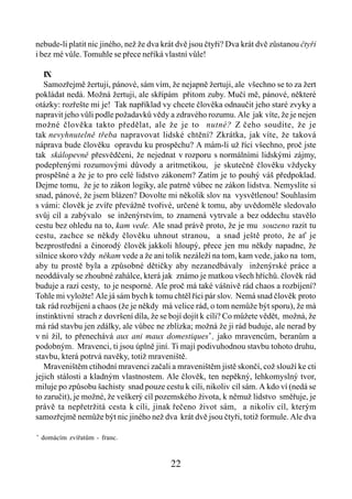 nebude-li platit nic jiného, než že dva krát dvě jsou čtyři? Dva krát dvě zůstanou čtyři
i bez mé vůle. Tomuhle se přece neříká vlastní vůle!

   IX
   Samozřejmě žertuji, pánové, sám vím, že nejapně žertuji, ale všechno se to za žert
pokládat nedá. Možná žertuji, ale skřípám přitom zuby. Mučí mě, pánové, některé
otázky: rozřešte mi je! Tak například vy chcete člověka odnaučit jeho staré zvyky a
napravit jeho vůli podle požadavků vědy a zdravého rozumu. Ale jak víte, že je nejen
možné člověka takto předělat, ale že je to nutné? Z čeho soudíte, že je
tak nevyhnutelně třeba napravovat lidské chtění? Zkrátka, jak víte, že taková
náprava bude člověku opravdu ku prospěchu? A mám-li už říci všechno, proč jste
tak skálopevně přesvědčeni, že nejednat v rozporu s normálními lidskými zájmy,
podepřenými rozumovými důvody a aritmetikou, je skutečně člověku vždycky
prospěšné a že je to pro celé lidstvo zákonem? Zatím je to pouhý váš předpoklad.
Dejme tomu, že je to zákon logiky, ale patrně vůbec ne zákon lidstva. Nemyslíte si
snad, pánové, že jsem blázen? Dovolte mi několik slov na vysvětlenou! Souhlasím
s vámi: člověk je zvíře převážně tvořivé, určené k tomu, aby uvědoměle sledovalo
svůj cíl a zabývalo se inženýrstvím, to znamená vytrvale a bez oddechu stavělo
cestu bez ohledu na to, kam vede. Ale snad právě proto, že je mu souzeno razit tu
cestu, zachce se někdy člověku uhnout stranou, a snad ještě proto, že ať je
bezprostřední a činorodý člověk jakkoli hloupý, přece jen mu někdy napadne, že
silnice skoro vždy někam vede a že ani tolik nezáleží na tom, kam vede, jako na tom,
aby tu prostě byla a způsobné dětičky aby nezanedbávaly inženýrské práce a
neoddávaly se zhoubné zahálce, která jak známo je matkou všech hříchů. člověk rád
buduje a razí cesty, to je nesporné. Ale proč má také vášnivě rád chaos a rozbíjení?
Tohle mi vyložte! Ale já sám bych k tomu chtěl říci pár slov. Nemá snad člověk proto
tak rád rozbíjení a chaos (že je někdy má velice rád, o tom nemůže být sporu), že má
instinktivní strach z dovršení díla, že se bojí dojít k cíli? Co můžete vědět, možná, že
má rád stavbu jen zdálky, ale vůbec ne zblízka; možná že ji rád buduje, ale nerad by
v ní žil, to přenechává aux ani maux domestiques* , jako mravencům, beranům a
podobným. Mravenci, ti jsou úplně jiní. Ti mají podivuhodnou stavbu tohoto druhu,
stavbu, která potrvá navěky, totiž mraveniště.
   Mraveništěm ctihodní mravenci začali a mraveništěm jistě skončí, což slouží ke cti
jejich stálosti a kladným vlastnostem. Ale člověk, ten nepěkný, lehkomyslný tvor,
miluje po způsobu šachisty snad pouze cestu k cíli, nikoliv cíl sám. A kdo ví (nedá se
to zaručit), je možné, že veškerý cíl pozemského života, k němuž lidstvo směřuje, je
právě ta nepřetržitá cesta k cíli, jinak řečeno život sám, a nikoliv cíl, kterým
samozřejmě nemůže být nic jiného než dva krát dvě jsou čtyři, totiž formule. Ale dva

*
    domácím zvířatům - franc.



                                          22
 