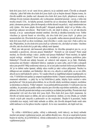 krát dvě jsou čtyři, to už není život, pánové, to je začátek smrti. Člověk se alespoň
vždycky jaksi bál toho dva krát dvě jsou čtyři a já se bojím dosud. Dejme tomu, že
člověk nedělá nic jiného než zkoumá dva krát dvě jsou čtyři, přeplouvá oceány a
obětuje životy tomuto zkoumání, ale vyzkoumat, skutečně poznat - ouvej, z toho má
trochu strach. Cítí, že kdyby poznal, neměl by už co zkoumat. Když dělníci skončí
práci, dostanou peníze, jdou do hospody a třeba skončí na policii, mají zaměstnání na
celý týden. Ale kam půjde člověk pak? Alespoň pokaždé, když už je blízko cíle,
pociťuje jakousi nevolnost. Rád kráčí k cíli, ale dojít k němu, o to už tak docela
nestojí, a to je samozřejmě strašně směšné. člověk je zkrátka komický tvor. Tohle
všechno je zjevné hraní se slovíčky, ale dva krát dvě jsou čtyři je přece jen
nesnesitelná věc. Dva krát dvě jsou čtyři - to je podle mého názoru prostě drzost. Dva
krát dvě jsou čtyři se drze roztahuje, stojí člověku v cestě, ruce má v bok a plive na
něj. Připouštím, že dva krát dvě jsou čtyři je výborná věc, ale když už mám všechno
chválit, tak dva krát dvě je pět taky někdy není špatné.
   Proč jste tak pevně, tak honosně přesvědčeni, že člověku prospívá jen to, co je
normální a pozitivní, slovem pouze blahobyt? Nemýlí se váš rozum? Není snad
možné, že člověk miluje i něco jiného než pouze blahobyt? Není možné, že úplně
stejně miluje strádání? Není možné, že strádání je mu stejnou potřebou jako
blahobyt? Člověk má někdy hrozně, až vášnivě rád utrpení, to je fakt. Doklady
nemusíme ani hledat v dějinách lidstva: zeptejte se sami sebe, jste-li lidé a alespoň
něco jste prožili! Můj soukromý názor je, že se ani jaksi nesluší milovat jen blahobyt.
Ať je to dobré nebo špatné, někdy něco rozbít je také velice příjemné. Nechci tu
obhajovat ani strádáni, ani blahobyt. Jde mi o to, abych si směl přát, co se mi zlíbí,
abych na to měl kdykoliv právo. Ve vaudevillech se například utrpení nepřipouští, to
vím. V křišťálovém paláci je utrpení nepředstavitelné. Utrpení znamená pochybnosti,
znamená odmítání - a jaký by to byl křišťálový palác, kdyby bylo možné o něm
pochybovat? Ale já jsem přesvědčen, že se člověk nikdy nezřekne utrpení, nezřekne
se destrukce a chaosu. Vždyť utrpení - to je jediná příčina poznání. Uvedl jsem sice na
začátku, že poznáni je podle mého názoru pro člověka největším neštěstím, ale vím
přitom, že člověk poznávání miluje a nevymění je za žádné jiné požitky. Poznávání slojí
nekonečně výš než dva krát dvě jsou čtyři. Dva krát dvě jsou čtyři znamená, že
člověk už nemá nejen co dělat, ale ani co poznávat. Jediné, co mu zbude, je vyřadit
všech svých pět smyslů a pohroužit se do rozjímání. Dojde-li k poznání, bude
výsledek sice stejný, totiž také nebude co dělat, ale člověk alespoň bude smět sám
sobě natlouct a to ho přece trochu vzpruží. Je to sice zaostalost, ale lepší než nic.

  X
  Vy věříte v křišťálový palác, věčný a dokonalý, totiž takový, na který nebude
možné ani potají vypláznout jazyk, ani udělat dlouhý nos. Ale já se snad právě proto
bojím té stavby, že je křišťálová, věčná a dokonalá a že na ni ani potají nebudu moci
vypláznout jazyk.

                                         23
 